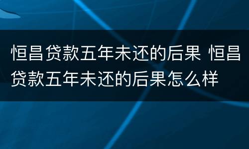 恒昌贷款五年未还的后果 恒昌贷款五年未还的后果怎么样