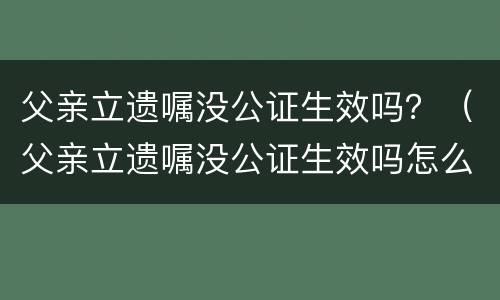 父亲立遗嘱没公证生效吗？（父亲立遗嘱没公证生效吗怎么办）