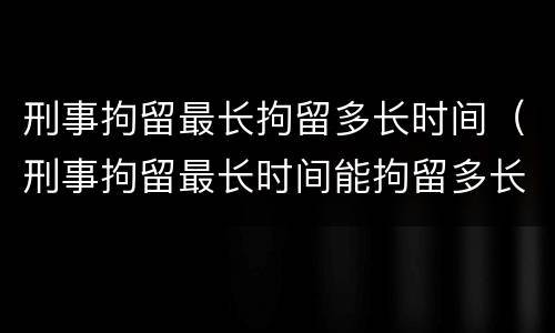 刑事拘留最长拘留多长时间（刑事拘留最长时间能拘留多长时间）