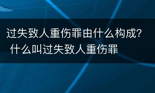 过失致人重伤罪由什么构成？ 什么叫过失致人重伤罪