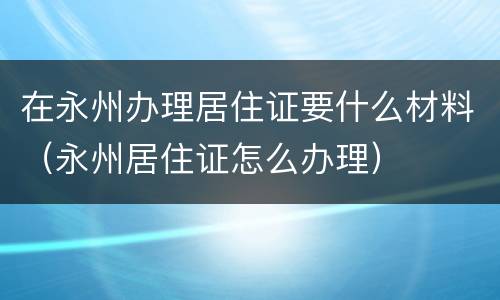 在永州办理居住证要什么材料（永州居住证怎么办理）