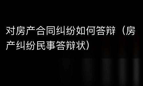 对房产合同纠纷如何答辩（房产纠纷民事答辩状）