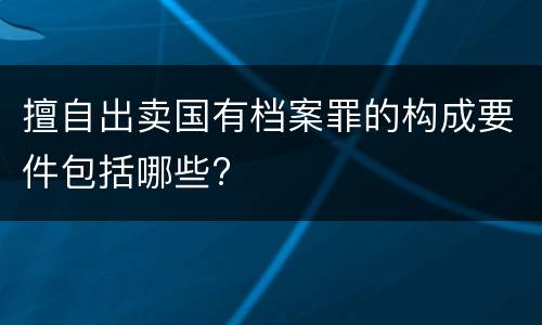 擅自出卖国有档案罪的构成要件包括哪些?