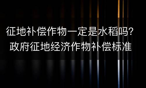 征地补偿作物一定是水稻吗？ 政府征地经济作物补偿标准