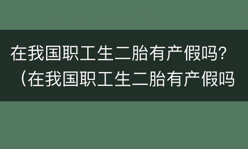 在我国职工生二胎有产假吗？（在我国职工生二胎有产假吗）