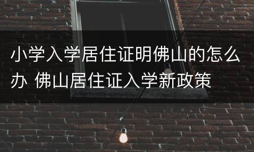 小学入学居住证明佛山的怎么办 佛山居住证入学新政策