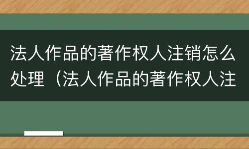 法人作品的著作权人注销怎么处理（法人作品的著作权人注销怎么处理呢）