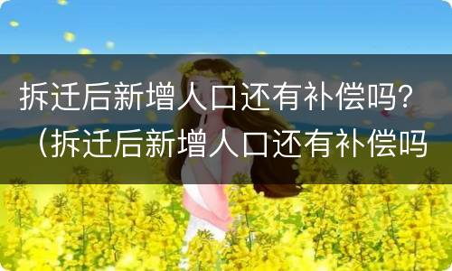 拆迁后新增人口还有补偿吗？（拆迁后新增人口还有补偿吗怎么算）