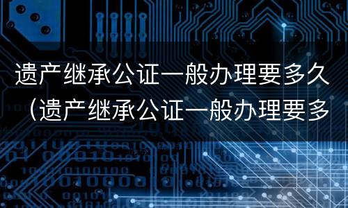 遗产继承公证一般办理要多久（遗产继承公证一般办理要多久能拿到）