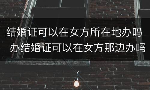 结婚证可以在女方所在地办吗 办结婚证可以在女方那边办吗