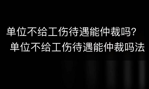 单位不给工伤待遇能仲裁吗？ 单位不给工伤待遇能仲裁吗法律
