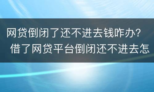 网贷倒闭了还不进去钱咋办？ 借了网贷平台倒闭还不进去怎么办