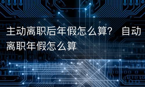 主动离职后年假怎么算？ 自动离职年假怎么算