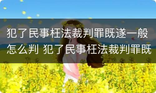 犯了民事枉法裁判罪既遂一般怎么判 犯了民事枉法裁判罪既遂一般怎么判