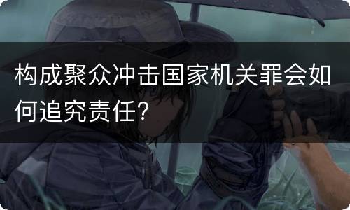 构成聚众冲击国家机关罪会如何追究责任?