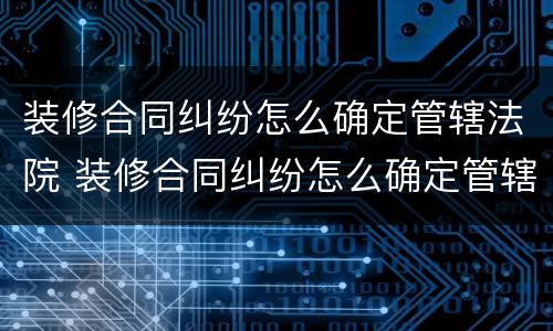 装修合同纠纷怎么确定管辖法院 装修合同纠纷怎么确定管辖法院