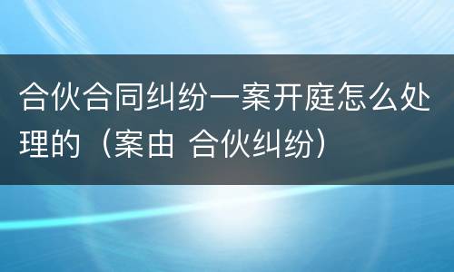 合伙合同纠纷一案开庭怎么处理的（案由 合伙纠纷）