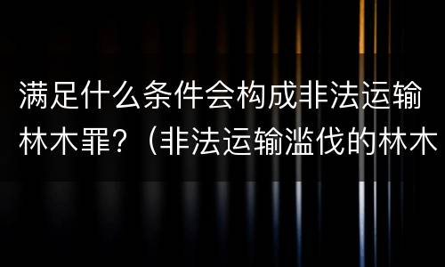 满足什么条件会构成非法运输林木罪?（非法运输滥伐的林木罪量刑标准）