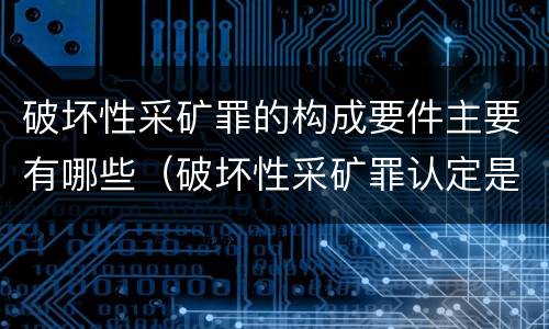 破坏性采矿罪的构成要件主要有哪些（破坏性采矿罪认定是什么）