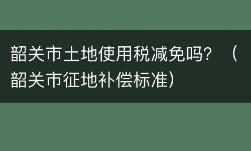 韶关市土地使用税减免吗？（韶关市征地补偿标准）