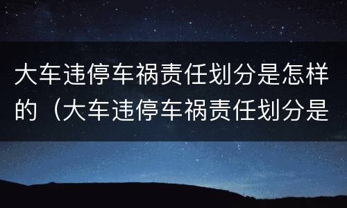 大车违停车祸责任划分是怎样的（大车违停车祸责任划分是怎样的呢）