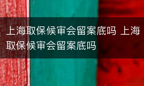 上海取保候审会留案底吗 上海取保候审会留案底吗