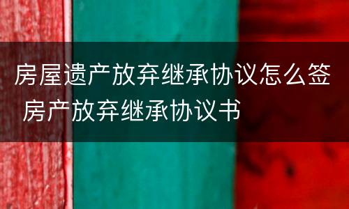 房屋遗产放弃继承协议怎么签 房产放弃继承协议书
