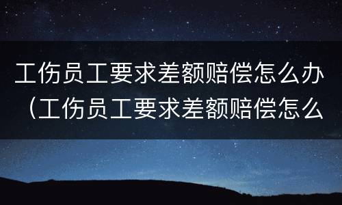 工伤员工要求差额赔偿怎么办（工伤员工要求差额赔偿怎么办呢）