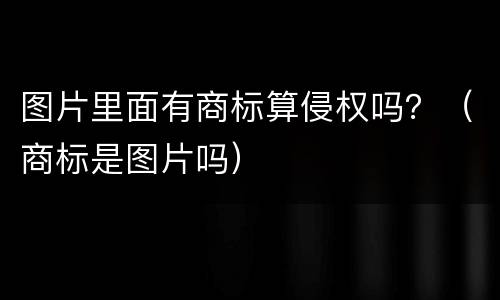 图片里面有商标算侵权吗？（商标是图片吗）