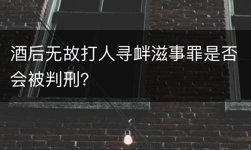 酒后无故打人寻衅滋事罪是否会被判刑？