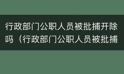 行政部门公职人员被批捕开除吗（行政部门公职人员被批捕开除吗怎么处理）