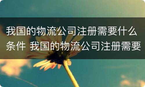 我国的物流公司注册需要什么条件 我国的物流公司注册需要什么条件和资质