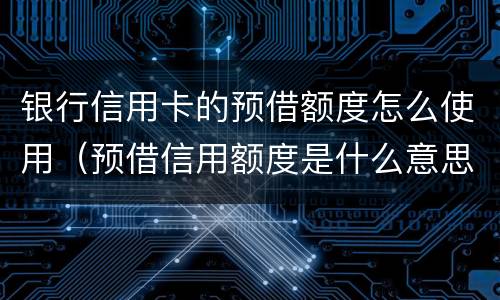 银行信用卡的预借额度怎么使用（预借信用额度是什么意思）