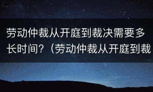 劳动仲裁从开庭到裁决需要多长时间?（劳动仲裁从开庭到裁决需要多长时间才能开庭）