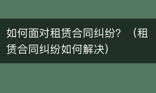 如何面对租赁合同纠纷？（租赁合同纠纷如何解决）