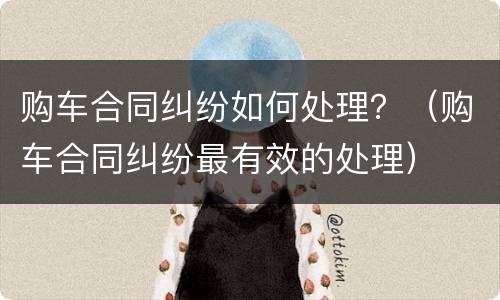 购车合同纠纷如何处理？（购车合同纠纷最有效的处理）