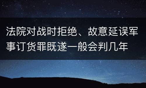 法院对战时拒绝、故意延误军事订货罪既遂一般会判几年