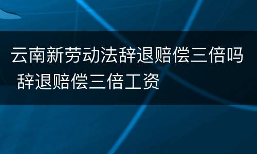 云南新劳动法辞退赔偿三倍吗 辞退赔偿三倍工资