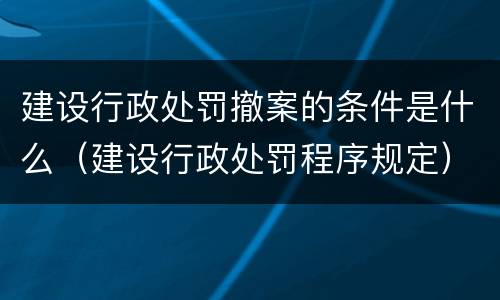 建设行政处罚撤案的条件是什么（建设行政处罚程序规定）