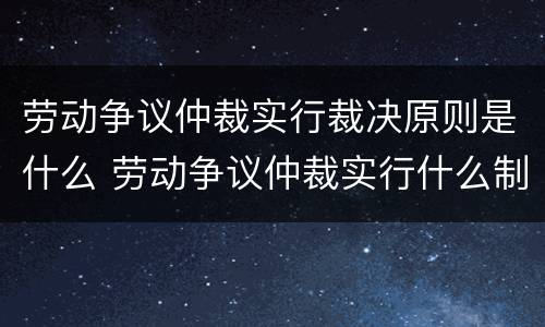 劳动争议仲裁实行裁决原则是什么 劳动争议仲裁实行什么制度
