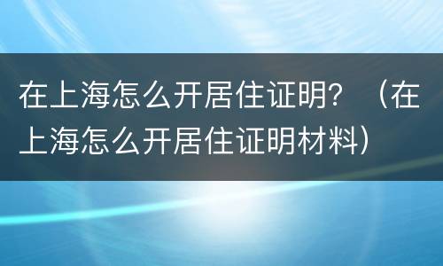 在上海怎么开居住证明？（在上海怎么开居住证明材料）