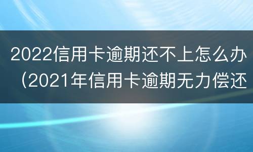 2022信用卡逾期还不上怎么办（2021年信用卡逾期无力偿还）