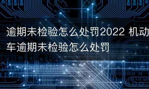 逾期未检验怎么处罚2022 机动车逾期未检验怎么处罚