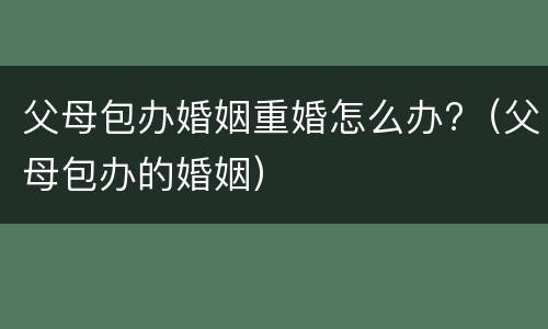 父母包办婚姻重婚怎么办?（父母包办的婚姻）