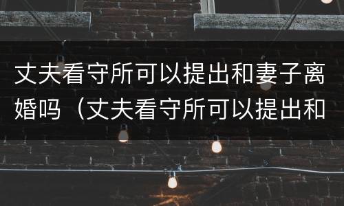 丈夫看守所可以提出和妻子离婚吗（丈夫看守所可以提出和妻子离婚吗）