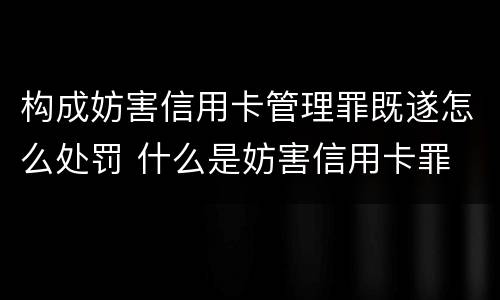 构成妨害信用卡管理罪既遂怎么处罚 什么是妨害信用卡罪