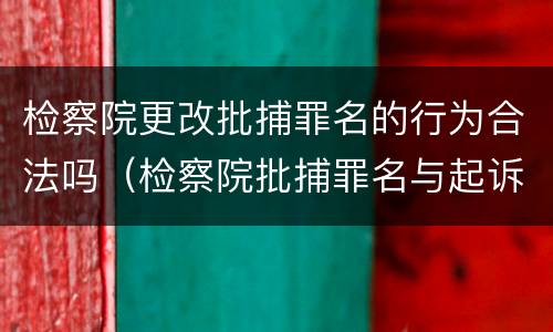 检察院更改批捕罪名的行为合法吗（检察院批捕罪名与起诉罪名能改吗）