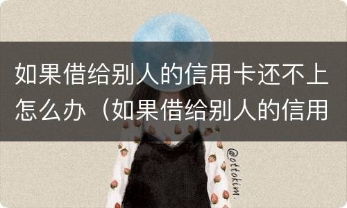 如果借给别人的信用卡还不上怎么办（如果借给别人的信用卡还不上怎么办呢）