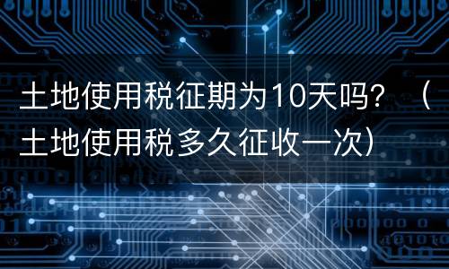 土地使用税征期为10天吗？（土地使用税多久征收一次）