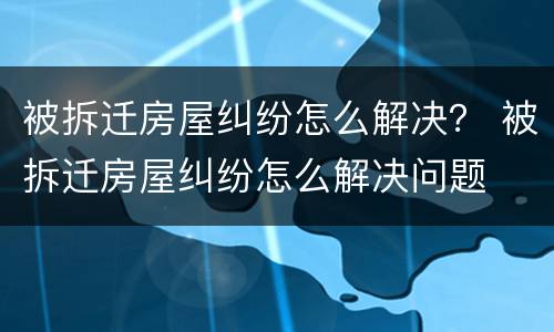 被拆迁房屋纠纷怎么解决？ 被拆迁房屋纠纷怎么解决问题